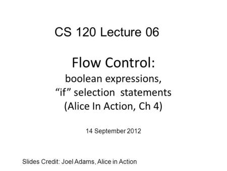 Flow Control: boolean expressions, “if” selection statements (Alice In Action, Ch 4) Slides Credit: Joel Adams, Alice in Action CS 120 Lecture 06 14 September.