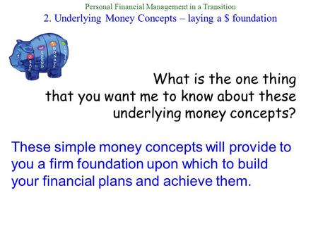 Personal Financial Management in a Transition 2. Underlying Money Concepts – laying a $ foundation What is the one thing that you want me to know about.