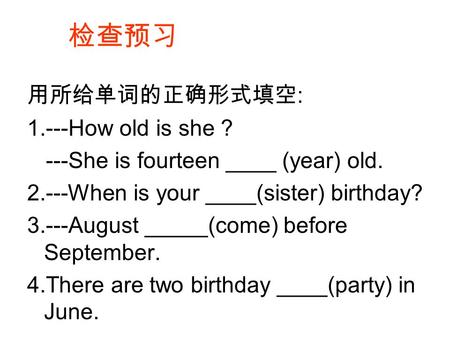 检查预习 用所给单词的正确形式填空 : 1.---How old is she ? ---She is fourteen ____ (year) old. 2.---When is your ____(sister) birthday? 3.---August _____(come) before September.