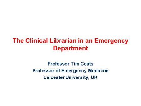 The Clinical Librarian in an Emergency Department Professor Tim Coats Professor of Emergency Medicine Leicester University, UK.