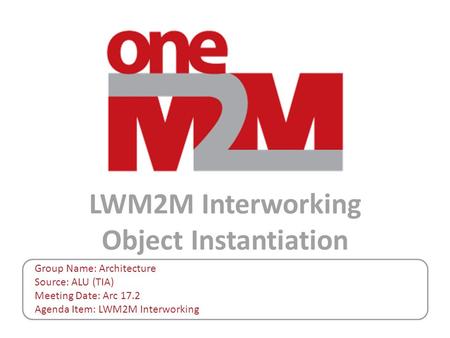 LWM2M Interworking Object Instantiation Group Name: Architecture Source: ALU (TIA) Meeting Date: Arc 17.2 Agenda Item: LWM2M Interworking.