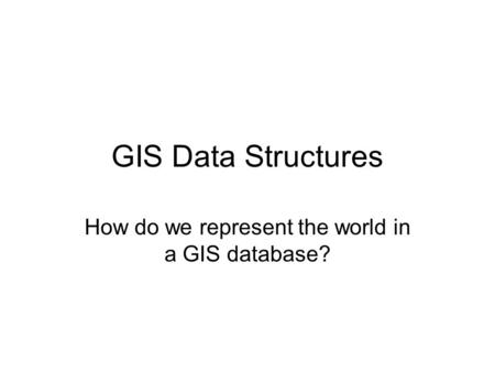 GIS Data Structures How do we represent the world in a GIS database?