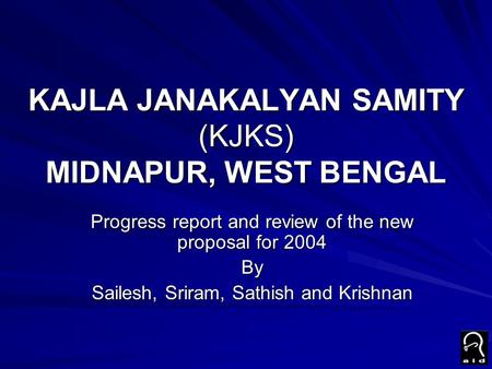 KAJLA JANAKALYAN SAMITY (KJKS) MIDNAPUR, WEST BENGAL Progress report and review of the new proposal for 2004 By Sailesh, Sriram, Sathish and Krishnan.