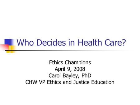 Who Decides in Health Care? Ethics Champions April 9, 2008 Carol Bayley, PhD CHW VP Ethics and Justice Education.