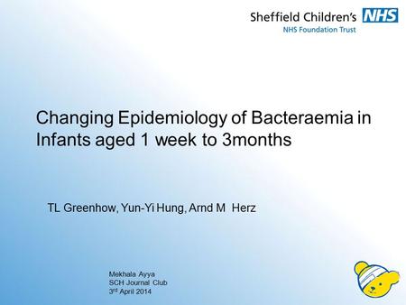 Changing Epidemiology of Bacteraemia in Infants aged 1 week to 3months Mekhala Ayya SCH Journal Club 3 rd April 2014 TL Greenhow, Yun-Yi Hung, Arnd M Herz.