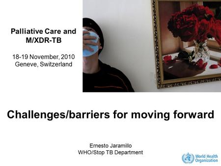 Challenges/barriers for moving forward Ernesto Jaramillo WHO/Stop TB Department Palliative Care and M/XDR-TB 18-19 November, 2010 Geneve, Switzerland.