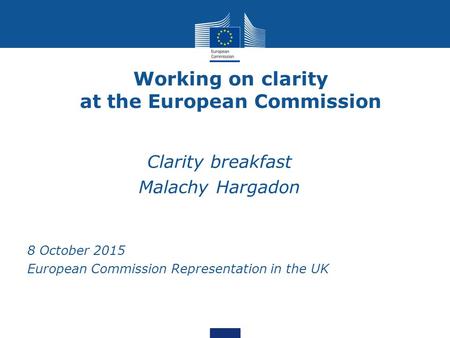 Working on clarity at the European Commission Clarity breakfast Malachy Hargadon 8 October 2015 European Commission Representation in the UK.