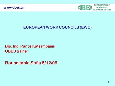 FEDERATION OF INDUSTRIAL WORKERS UNIONS 1 www.obes.gr EUROPEAN WORK COUNCILS (EWC) Dip. Ing. Panos Katsampanis OBES trainer Round table Sofia 8/12/06.