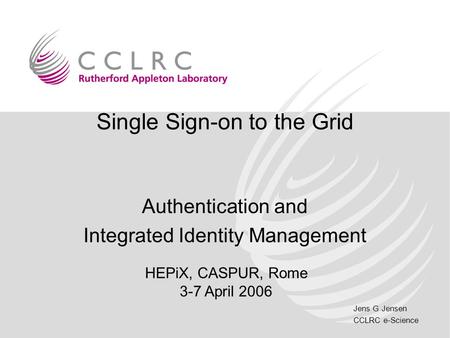 Jens G Jensen CCLRC e-Science Single Sign-on to the Grid Authentication and Integrated Identity Management HEPiX, CASPUR, Rome 3-7 April 2006.