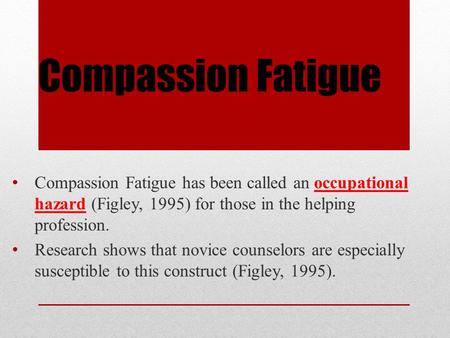 Compassion Fatigue Compassion Fatigue has been called an occupational hazard (Figley, 1995) for those in the helping profession. Research shows that novice.