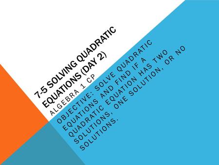 7-5 SOLVING QUADRATIC EQUATIONS (DAY 2) ALGEBRA 1 CP OBJECTIVE: SOLVE QUADRATIC EQUATIONS AND FIND IF A QUADRATIC EQUATION HAS TWO SOLUTIONS, ONE SOLUTION,