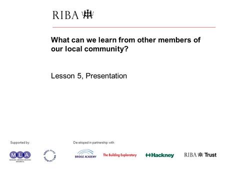 1 What can we learn from other members of our local community? Lesson 5, Presentation Supported by: Developed in partnership with: