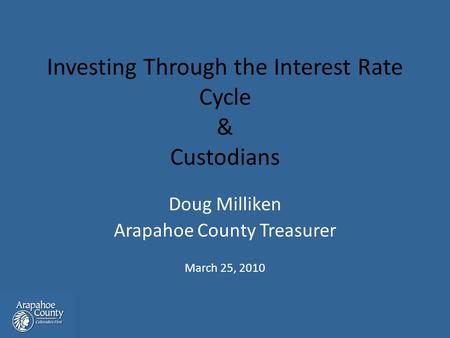 Investing Through the Interest Rate Cycle & Custodians Doug Milliken Arapahoe County Treasurer March 25, 2010.