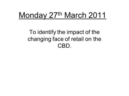 Monday 27 th March 2011 To identify the impact of the changing face of retail on the CBD.