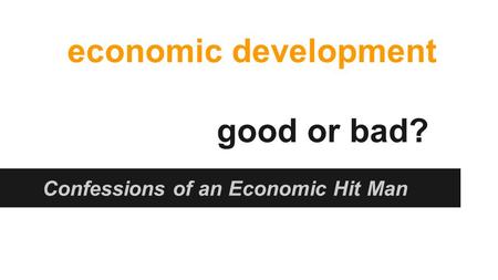 Economic development good or bad? Confessions of an Economic Hit Man.