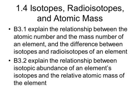 1.4 Isotopes, Radioisotopes, and Atomic Mass B3.1 explain the relationship between the atomic number and the mass number of an element, and the difference.