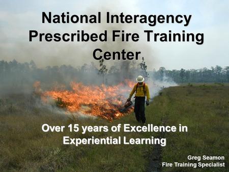 National Interagency Prescribed Fire Training Center Over 15 years of Excellence in Experiential Learning Greg Seamon Fire Training Specialist.