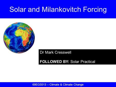 Dr Mark Cresswell FOLLOWED BY: Solar Practical Solar and Milankovitch Forcing 69EG5513 – Climate & Climate Change.