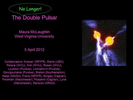 No Longer! The Double Pulsar Maura McLaughlin West Virginia University 5 April 2012 Collaborators: Kramer (MPiFR), Stairs (UBC), Perera (WVU), Kim (WVU),