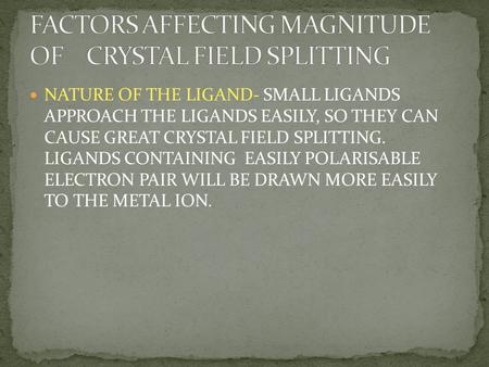 NATURE OF THE LIGAND- SMALL LIGANDS APPROACH THE LIGANDS EASILY, SO THEY CAN CAUSE GREAT CRYSTAL FIELD SPLITTING. LIGANDS CONTAINING EASILY POLARISABLE.