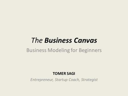 The Business Canvas TOMER SAGI Entrepreneur, Startup Coach, Strategist Business Modeling for Beginners.