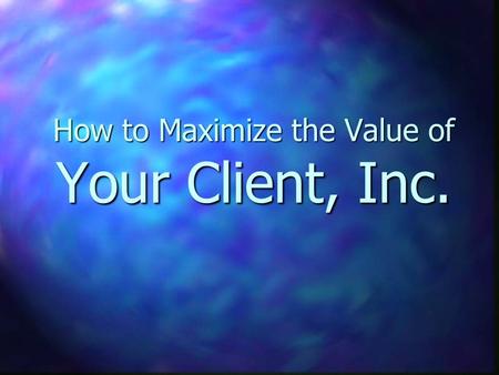 How to Maximize the Value of Your Client, Inc.. Why do you Care?? n Business is an investment n 1st or 2nd largest personal investment you have n Someday.