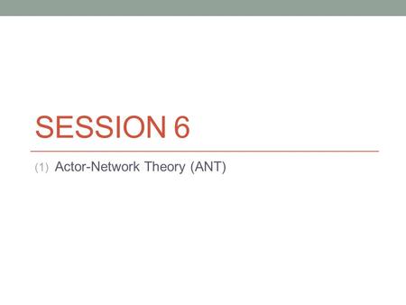 SESSION 6 (1) Actor-Network Theory (ANT). What is ANT? There are four things wrong with ANT: The word actor, the word network, the word theory and.