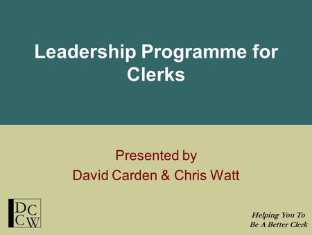 Leadership Programme for Clerks Presented by David Carden & Chris Watt Helping You To Be A Better Clerk D C C W.