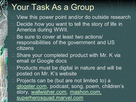 Your Task As a Group View this power point and/or do outside research Decide how you want to tell the story of life in America during WWII. Be sure to.