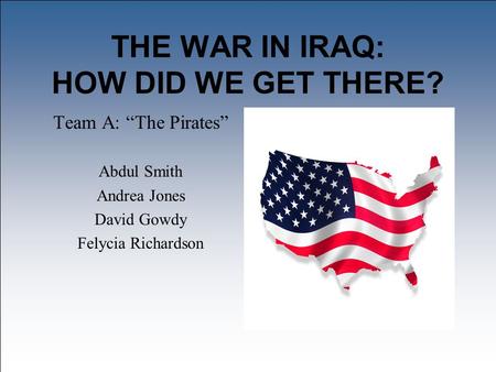 THE WAR IN IRAQ: HOW DID WE GET THERE? Team A: “The Pirates” Abdul Smith Andrea Jones David Gowdy Felycia Richardson.