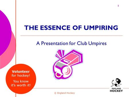 A Presentation for Club Umpires © England Hockey THE ESSENCE OF UMPIRING 1 Volunteer for hockey! You know it’s worth it!