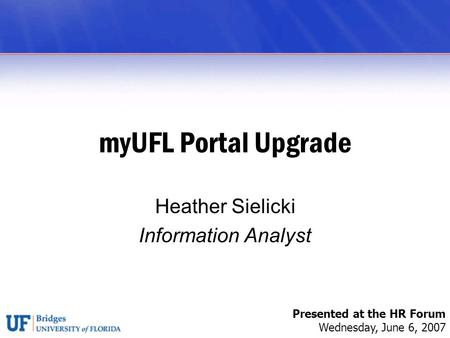 MyUFL Portal Upgrade Heather Sielicki Information Analyst Presented at the HR Forum Wednesday, June 6, 2007.