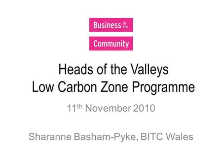 Heads of the Valleys Low Carbon Zone Programme 11 th November 2010 Sharanne Basham-Pyke, BITC Wales.