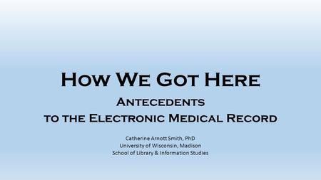 How We Got Here Antecedents to the Electronic Medical Record Catherine Arnott Smith, PhD University of Wisconsin, Madison School of Library & Information.