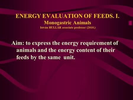 ENERGY EVALUATION OF FEEDS. I. Monogastric Animals István HULLÁR associate professor (2010.) Aim: to express the energy requirement of animals and the.