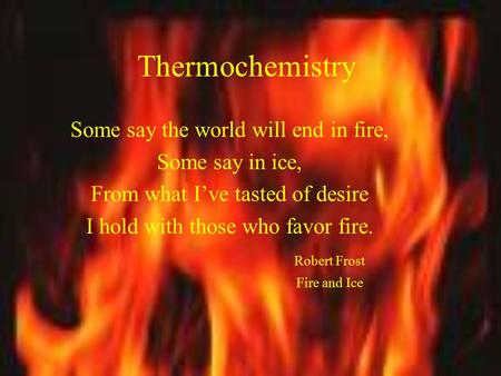 Thermochemistry Some say the world will end in fire, Some say in ice, From what I’ve tasted of desire I hold with those who favor fire. Robert Frost Fire.