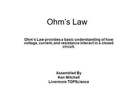 Ohm’s Law Ohm’s Law provides a basic understanding of how voltage, current, and resistance interact in a closed circuit. Assembled By Ken Mitchell Livermore.