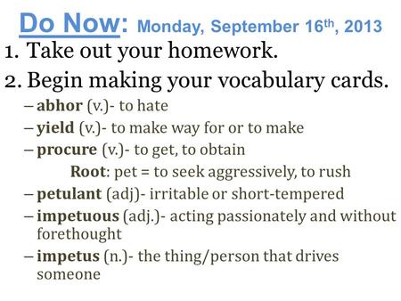 Do Now: Monday, September 16 th, 2013 1.Take out your homework. 2.Begin making your vocabulary cards. – abhor (v.)- to hate – yield (v.)- to make way.