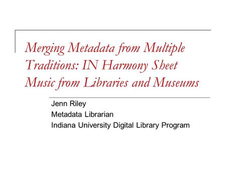 Merging Metadata from Multiple Traditions: IN Harmony Sheet Music from Libraries and Museums Jenn Riley Metadata Librarian Indiana University Digital Library.