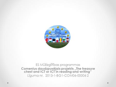 ES Mūžizglītības programmas Comenius daudzpusējais projekts „The treasure chest and ICT or ICT in reading and writing” Līguma nr. 2013-1-BG1-COM06-00006.