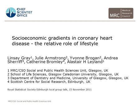 MRC/CSO Social and Public Health Sciences Unit Socioeconomic gradients in coronary heart disease - the relative role of lifestyle Linsay Gray 1, Julie.