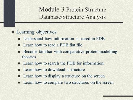 Module 3 Protein Structure Database/Structure Analysis Learning objectives Understand how information is stored in PDB Learn how to read a PDB flat file.