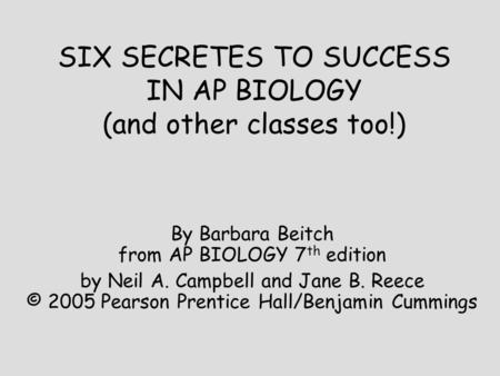 SIX SECRETES TO SUCCESS IN AP BIOLOGY (and other classes too!) By Barbara Beitch from AP BIOLOGY 7 th edition by Neil A. Campbell and Jane B. Reece © 2005.