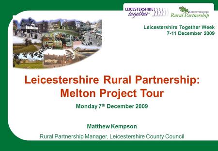 1 Leicestershire Rural Partnership: Melton Project Tour Monday 7 th December 2009 Matthew Kempson Rural Partnership Manager, Leicestershire County Council.