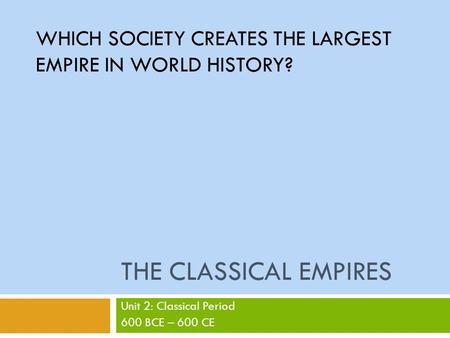 THE CLASSICAL EMPIRES Unit 2: Classical Period 600 BCE – 600 CE WHICH SOCIETY CREATES THE LARGEST EMPIRE IN WORLD HISTORY?