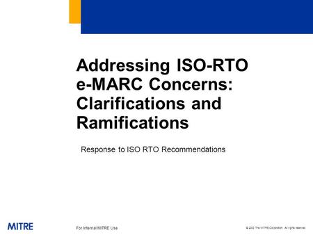 © 2003 The MITRE Corporation. All rights reserved For Internal MITRE Use Addressing ISO-RTO e-MARC Concerns: Clarifications and Ramifications Response.