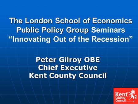 Peter Gilroy OBE Chief Executive Kent County Council The London School of Economics Public Policy Group The London School of Economics Public Policy Group.