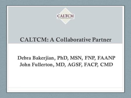 CALTCM: A Collaborative Partner Debra Bakerjian, PhD, MSN, FNP, FAANP John Fullerton, MD, AGSF, FACP, CMD.