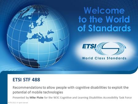 ETSI STF 488 Recommendations to allow people with cognitive disabilities to exploit the potential of mobile technologies Presented by Mike Pluke for the.