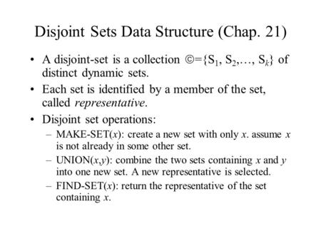 Disjoint Sets Data Structure (Chap. 21) A disjoint-set is a collection  ={S 1, S 2,…, S k } of distinct dynamic sets. Each set is identified by a member.